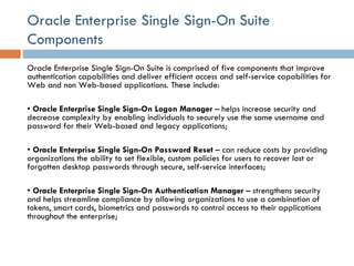 Oracle Enterprise Single Sign-On Suite Components Oracle Enterprise Single Sign-On Suite is comprised of five components that improve authentication capabilities and deliver efficient access and self-service capabilities for Web and non Web-based applications. These include:  •  Oracle Enterprise Single Sign-On Logon Manager  – helps increase security and decrease complexity by enabling individuals to securely use the same username and password for their Web-based and legacy applications;  •  Oracle Enterprise Single Sign-On Password Reset  – can reduce costs by providing organizations the ability to set flexible, custom policies for users to recover lost or forgotten desktop passwords through secure, self-service interfaces;  •  Oracle Enterprise Single Sign-On Authentication Manager  – strengthens security and helps streamline compliance by allowing organizations to use a combination of tokens, smart cards, biometrics and passwords to control access to their applications throughout the enterprise;  