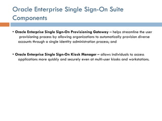 Oracle Enterprise Single Sign-On Suite Components •  Oracle Enterprise Single Sign-On Provisioning Gateway  – helps streamline the user  provisioning process by allowing organizations to automatically provision diverse accounts through a single identity administration process; and  •  Oracle Enterprise Single Sign-On Kiosk Manager  – allows individuals to access applications more quickly and securely even at multi-user kiosks and workstations.  