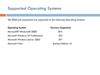 Supported Operating Systems  The ESSO-LM components are supported on the following Operating Systems:  Operating System    Versions Supported  Microsoft® Windows® 2000    SP4  Microsoft Windows XP Professional    SP2  Microsoft Windows Server 2003    SP1  Microsoft Vista    Business Edition, v2  
