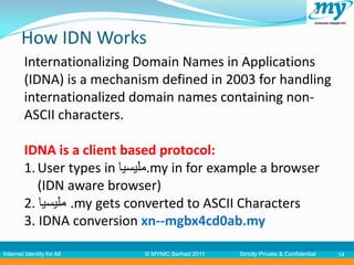 How IDN Works
         Internationalizing Domain Names in Applications
         (IDNA) is a mechanism defined in 2003 for handling
         internationalized domain names containing non-
         ASCII characters.

         IDNA is a client based protocol:
         1. User types in ‫.مليسيا‬my in for example a browser
            (IDN aware browser)
         2. ‫. مليسيا‬my gets converted to ASCII Characters
         3. IDNA conversion xn--mgbx4cd0ab.my

Internet Identity for All    © MYNIC Berhad 2011   Strictly Private & Confidential   14
 