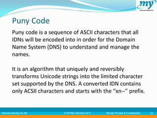 Puny Code
          Puny code is a sequence of ASCII characters that all
          IDNs will be encoded into in order for the Domain
          Name System (DNS) to understand and manage the
          names.

          It is an algorithm that uniquely and reversibly
          transforms Unicode strings into the limited character
          set supported by the DNS. A converted IDN contains
          only ACSII characters and starts with the “xn--” prefix.


Internet Identity for All       © MYNIC Berhad 2011   Strictly Private & Confidential   15
 