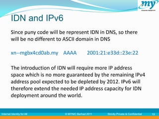 IDN and IPv6
         Since puny code will be represent IDN in DNS, so there
         will be no different to ASCII domain in DNS

         xn--mgbx4cd0ab.my AAAA                2001:21:e33d::23e:22

         The introduction of IDN will require more IP address
         space which is no more guaranteed by the remaining IPv4
         address pool expected to be depleted by 2012. IPv6 will
         therefore extend the needed IP address capacity for IDN
         deployment around the world.


Internet Identity for All       © MYNIC Berhad 2011    Strictly Private & Confidential   19
 