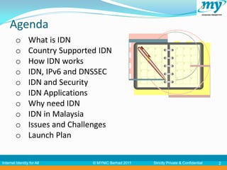 Agenda
         o       What is IDN
         o       Country Supported IDN
         o       How IDN works
         o       IDN, IPv6 and DNSSEC
         o       IDN and Security
         o       IDN Applications
         o       Why need IDN
         o       IDN in Malaysia
         o       Issues and Challenges
         o       Launch Plan

Internet Identity for All        © MYNIC Berhad 2011   Strictly Private & Confidential   2
 