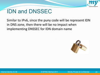 IDN and DNSSEC
         Similar to IPv6, since the puny code will be represent IDN
         in DNS zone, then there will be no impact when
         implementing DNSSEC for IDN domain name




Internet Identity for All       © MYNIC Berhad 2011   Strictly Private & Confidential   20
 