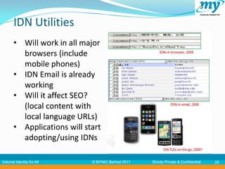 IDN Utilities
       • Will work in all major
         browsers (include
         mobile phones)
       • IDN Email is already
         working
       • Will it affect SEO?
         (local content with
         local language URLs)
       • Applications will start
         adopting/using IDNs

Internet Identity for All    © MYNIC Berhad 2011   Strictly Private & Confidential   25
 