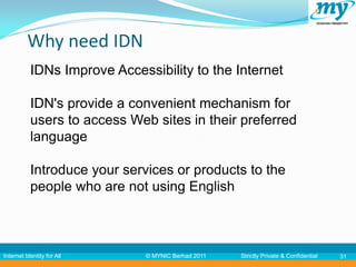 Why need IDN
           IDNs Improve Accessibility to the Internet

           IDN's provide a convenient mechanism for
           users to access Web sites in their preferred
           language

           Introduce your services or products to the
           people who are not using English



Internet Identity for All     © MYNIC Berhad 2011   Strictly Private & Confidential   31
 