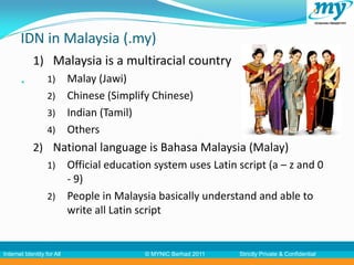 IDN in Malaysia (.my)
            1) Malaysia is a multiracial country
           34     1) Malay (Jawi)
                   2) Chinese (Simplify Chinese)
                   3) Indian (Tamil)
                   4) Others
            2) National language is Bahasa Malaysia (Malay)
              1) Official education system uses Latin script (a – z and 0
                 - 9)
              2) People in Malaysia basically understand and able to
                 write all Latin script


Internet Identity for All             © MYNIC Berhad 2011   Strictly Private & Confidential
 