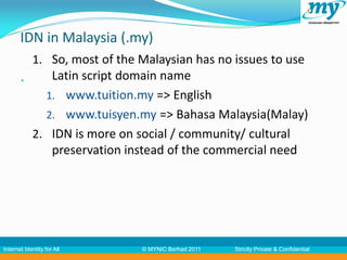 IDN in Malaysia (.my)
            1. So, most of the Malaysian has no issues to use
           35 Latin script domain name
              1. www.tuition.my => English
              2. www.tuisyen.my => Bahasa Malaysia(Malay)
            2. IDN is more on social / community/ cultural
               preservation instead of the commercial need




Internet Identity for All      © MYNIC Berhad 2011   Strictly Private & Confidential
 