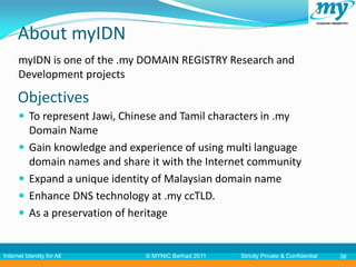 About myIDN
      myIDN is one of the .my DOMAIN REGISTRY Research and
      Development projects

      Objectives
       To represent Jawi, Chinese and Tamil characters in .my
           Domain Name
          Gain knowledge and experience of using multi language
           domain names and share it with the Internet community
          Expand a unique identity of Malaysian domain name
          Enhance DNS technology at .my ccTLD.
          As a preservation of heritage


Internet Identity for All        © MYNIC Berhad 2011   Strictly Private & Confidential   36
 