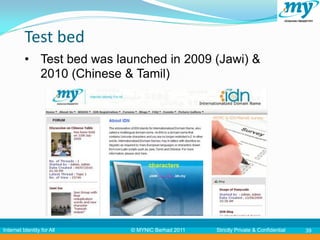 Test bed
          • Test bed was launched in 2009 (Jawi) &
            2010 (Chinese & Tamil)




Internet Identity for All   © MYNIC Berhad 2011   Strictly Private & Confidential   39
 