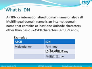 What is IDN
         An IDN or internationalized domain name or also call
         Multilingual domain name is an Internet domain
         name that contains at least one Unicode characters
         other than basic 37ASCII characters (a-z, 0-9 and -)

                     Example :
                     ASCII                  IDN
                     Malaysia.my             ‫.مليسيا‬my
                                            மலேசியா.my
                                            马来西亚.my

Internet Identity for All          © MYNIC Berhad 2011   Strictly Private & Confidential   4
 