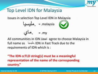 Top Level IDN for Malaysia
          Issues in selection Top Level IDN in Malaysia
                            ‫.مليسيا‬   = .malaysia

                             ‫.ماي‬     = .my
          All communities in IDN Jawi agree to choose Malaysia in
          full name as ‫ .مليسيا‬IDN in Fast Track due to the
          requirements of IDN which is :

          “The IDN ccTLD string(s) must be a meaningful
          representation of the name of the corresponding
          country.”
Internet Identity for All              © MYNIC Berhad 2011   Strictly Private & Confidential   42
 