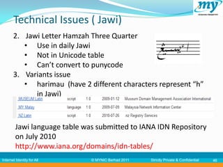 Technical Issues ( Jawi)
       2. Jawi Letter Hamzah Three Quarter
          • Use in daily Jawi
          • Not in Unicode table
          • Can’t convert to punycode
       3. Variants issue
          • harimau (have 2 different characters represent “h”
             in Jawi)



         Jawi language table was submitted to IANA IDN Repository
         on July 2010
         http://www.iana.org/domains/idn-tables/
Internet Identity for All      © MYNIC Berhad 2011   Strictly Private & Confidential   46
 