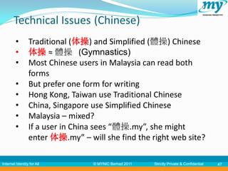 Technical Issues (Chinese)
         •       Traditional (体操) and Simplified (體操) Chinese
         •       体操 ≈ 體操 (Gymnastics)
         •       Most Chinese users in Malaysia can read both
                 forms
         •       But prefer one form for writing
         •       Hong Kong, Taiwan use Traditional Chinese
         •       China, Singapore use Simplified Chinese
         •       Malaysia – mixed?
         •       If a user in China sees “體操.my”, she might
                 enter 体操.my” – will she find the right web site?

Internet Identity for All         © MYNIC Berhad 2011   Strictly Private & Confidential   47
 