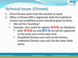 Technical Issues (Chinese)
         1. Since Chinese users treat the variants as equal
         2. When a Chinese IDN is registered, both the traditional
             version and simplified version should be given to them.
            • We call this “bundling”
            • Example: User wants to register 体育场.my (Stadium)
                 Both 体育场.my and 體育場.my will be registered
                    to the same user at the same time
                 Simplified Chinese users will use the former,
                    traditional Chinese users will use the latter. Both
                    works.


Internet Identity for All       © MYNIC Berhad 2011   Strictly Private & Confidential   48
 
