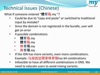 Technical Issues (Chinese)
     What if someone entered “體育场.my ”?
       • Could be due to “copy and paste” or switched to traditional
             input by mistake?
       • Since the domain is not registered in the bundle, user will
             get an error
       • 4 possible combinations
            • 體育场.my
            • 體育场.my
            • 体育場.my
            • 体育場.my
       • If the IDN has more variants, even more combinations.
             Example: 马来西亚国家体育场has 64 combinations
       • Infeasible to have all different combinations in DNS. We
             need to educate users to avoid mixing variants.
Internet Identity for All     © MYNIC Berhad 2011   Strictly Private & Confidential   49
 