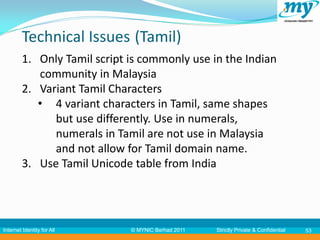 Technical Issues (Tamil)
         1. Only Tamil script is commonly use in the Indian
            community in Malaysia
         2. Variant Tamil Characters
            • 4 variant characters in Tamil, same shapes
               but use differently. Use in numerals,
               numerals in Tamil are not use in Malaysia
               and not allow for Tamil domain name.
         3. Use Tamil Unicode table from India




Internet Identity for All     © MYNIC Berhad 2011   Strictly Private & Confidential   53
 