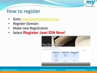 How to register
           •       Goto www.domainregistry.my
           •       Register Domain
           •       Make new Registration
           •       Select Register Jawi IDN Now!




Internet Identity for All        © MYNIC Berhad 2011   Strictly Private & Confidential   62
 