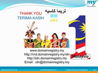 THANK YOU ‫تريما كاسيه‬
                                         謝謝
                            TERIMA KASIH நன்றி




                                   www.domainregistry.my
                               http://rnd.domainregistry.my/idn
                                 http://idn.domainregistry.my
                               Email : idn@domainregistry.my

Internet Identity for All                 © MYNIC Berhad 2011   Strictly Private & Confidential   68
 