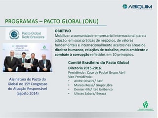 PROGRAMAS – PACTO GLOBAL (ONU)
OBJETIVO
Mobilizar a comunidade empresarial internacional para a
adoção, em suas práticas de negócios, de valores
fundamentais e internacionalmente aceitos nas áreas de
direitos humanos, relações de trabalho, meio ambiente e
combate à corrupção refletidos em 10 princípios.
Assinatura do Pacto do
Global no 15º Congresso
do Atuação Responsável
(agosto 2014)
Diretoria 2015-2016
Presidência : Caco de Paula/ Grupo Abril
Vice-Presidência:
• André Oliveira/ Basf
• Marcos Rossa/ Grupo Libra
• Denise Hills/ Itaú Unibanco
• Ulisses Sabara/ Beraca
Comitê Brasileiro do Pacto Global
 