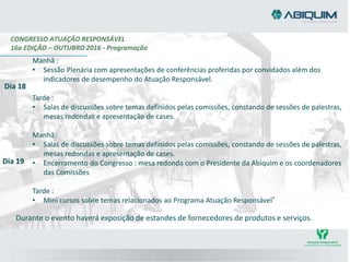 CONGRESSO ATUAÇÃO RESPONSÁVEL
16a EDIÇÃO – OUTUBRO 2016 - Programação
Manhã :
• Sessão Plenária com apresentações de conferências proferidas por convidados além dos
indicadores de desempenho do Atuação Responsável.
Tarde :
• Salas de discussões sobre temas definidos pelas comissões, constando de sessões de palestras,
mesas redondas e apresentação de cases.
Manhã:
• Salas de discussões sobre temas definidos pelas comissões, constando de sessões de palestras,
mesas redondas e apresentação de cases.
• Encerramento do Congresso : mesa redonda com o Presidente da Abiquim e os coordenadores
das Comissões
Tarde :
• Mini cursos sobre temas relacionados ao Programa Atuação Responsável®
Dia 18
Dia 19
Durante o evento haverá exposição de estandes de fornecedores de produtos e serviços.
 