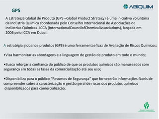 A Estratégia Global de Produto (GPS –Global Product Strategy) é uma iniciativa voluntária
da Indústria Química coordenada pelo Conselho Internacional de Associações de
Indústrias Químicas -ICCA (InternationalCouncilofChemicalAssociations), lançada em
2006 pelo ICCA em Dubai.
GPS
A estratégia global de produtos (GPS) é uma ferramentaeficaz de Avaliação de Riscos Químicos;
•Visa harmonizar as abordagens e a linguagem de gestão de produto em todo o mundo;
•Busca reforçar a confiança do público de que os produtos químicos são manuseados com
segurança em todas as fases da comercialização até seu uso;
•Disponibiliza para o público “Resumos de Segurança” que fornecerão informações fáceis de
compreender sobre a caracterização e gestão geral de riscos dos produtos químicos
disponibilizados para comercialização.
 