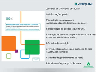 Conceitos do GPS e guia GPS ICCA–
1 – informações gerais;
2.Toxicologia e ecotoxicologia
(conceitos,endpoints,descritores de dose);
3. Classificação de perigos segundo GHS;
4. Geração de dados –Extrapolação rota a rota, read
across, estudos in vitroe in vivo;
5.Cenários de exposição;
6.Ferramentas auxiliares para avaliação de risco
(ECETOC,por exemplo);
7.Medidas de gerenciamento de risco;
8.Sumário de Segurança do Produto.
 