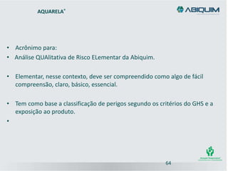 AQUARELA®
• Acrônimo para:
• Análise QUAlitativa de Risco ELementar da Abiquim.
• Elementar, nesse contexto, deve ser compreendido como algo de fácil
compreensão, claro, básico, essencial.
• Tem como base a classificação de perigos segundo os critérios do GHS e a
exposição ao produto.
•
64
 