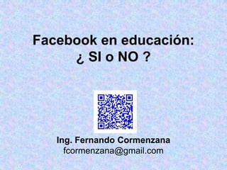 Facebook en educación:
¿ SI o NO ?
Ing. Fernando Cormenzana
fcormenzana@gmail.com
 