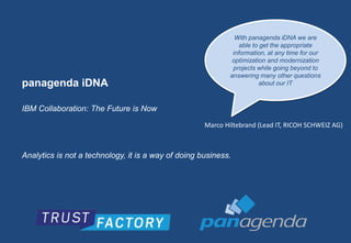 panagenda iDNA 
IBM Collaboration: The Future is Now 
With panagenda iDNA we are 
able to get the appropriate 
information, at any time for our 
optimization and modernization 
projects while going beyond to 
answering many other questions 
Analytics is not a technology, it is a way of doing business. 
about our IT 
Marco Hiltebrand (Lead IT, RICOH SCHWEIZ AG) 
 