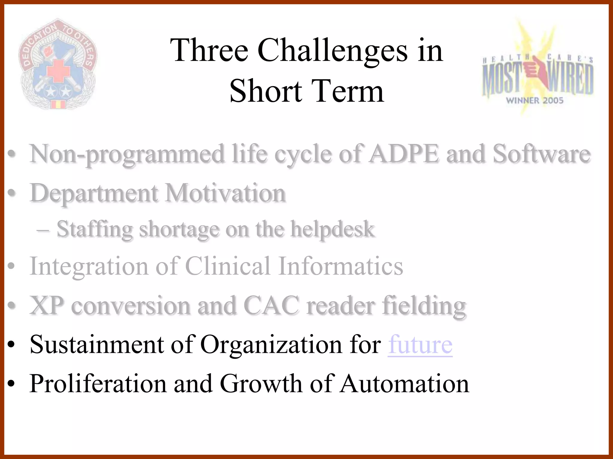 Three Challenges in
                     Short Term
• Non-programmed life cycle of ADPE and Software
• Department Motivation
    – Staffing shortage on the helpdesk
•   Integration of Clinical Informatics
•   XP conversion and CAC reader fielding
•   Sustainment of Organization for future
•   Proliferation and Growth of Automation
 