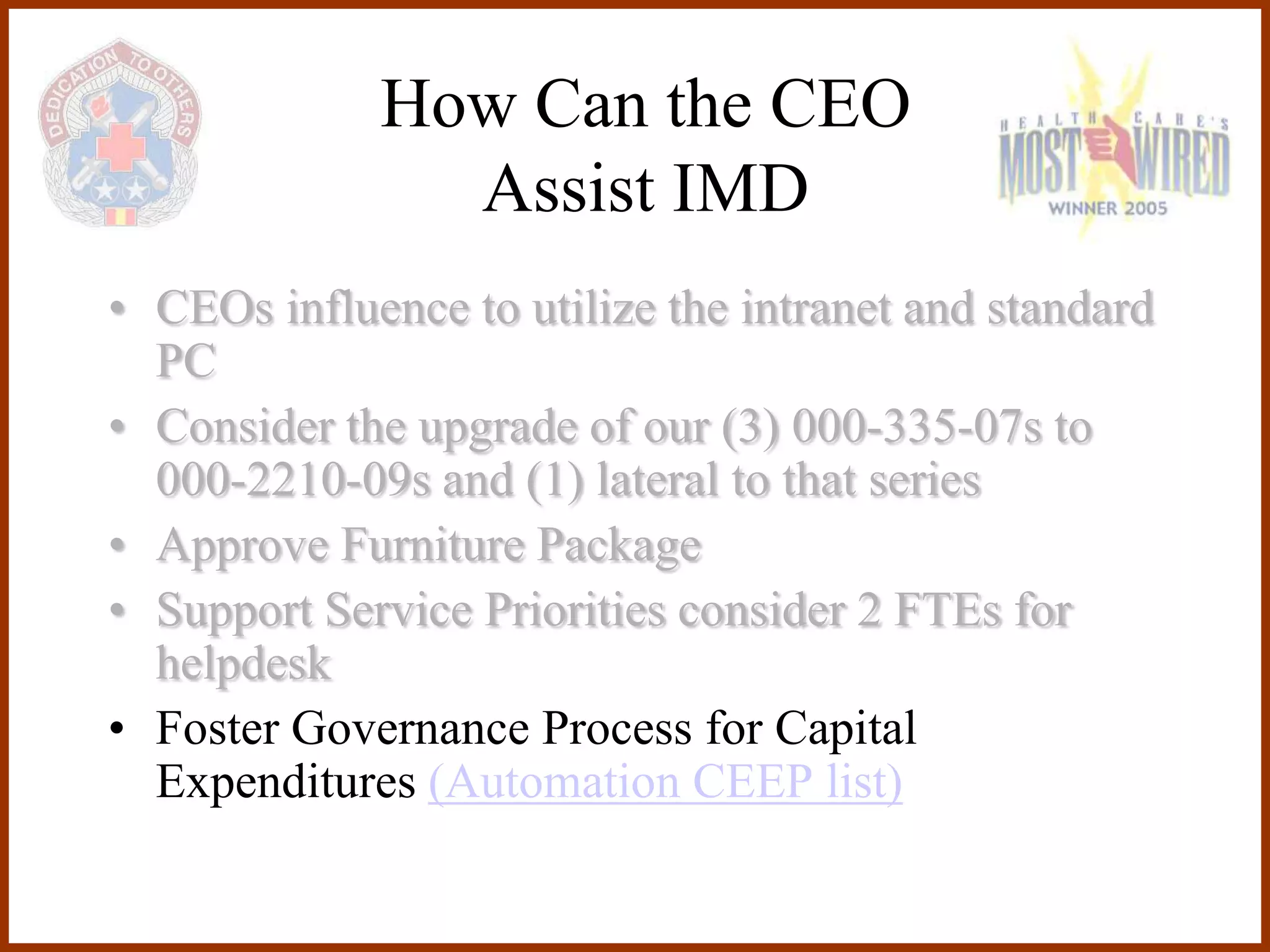 How Can the CEO
               Assist IMD
• CEOs influence to utilize the intranet and standard
  PC
• Consider the upgrade of our (3) 000-335-07s to
  000-2210-09s and (1) lateral to that series
• Approve Furniture Package
• Support Service Priorities consider 2 FTEs for
  helpdesk
• Foster Governance Process for Capital
  Expenditures (Automation CEEP list)
 