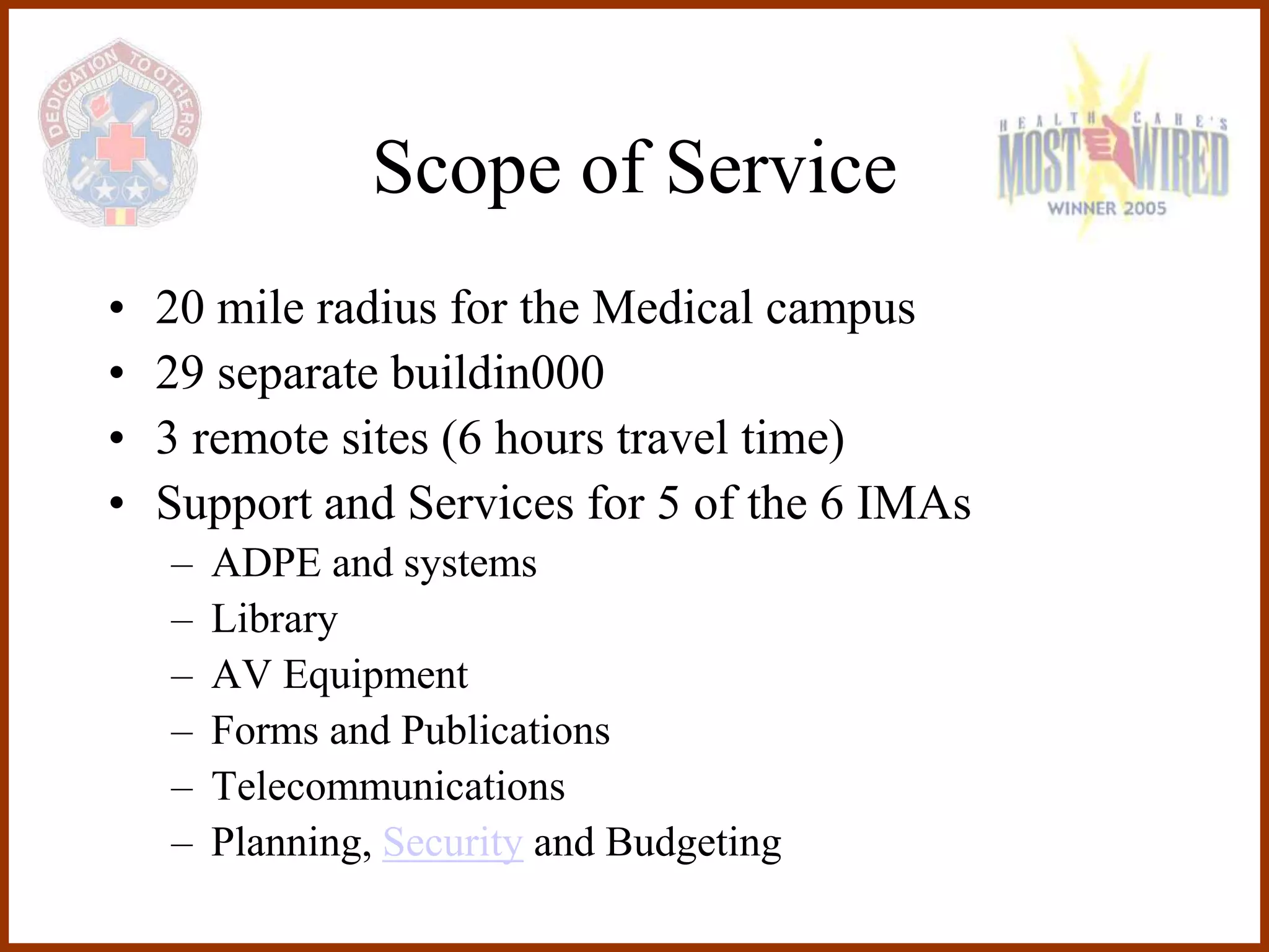 Scope of Service
•   20 mile radius for the Medical campus
•   29 separate buildin000
•   3 remote sites (6 hours travel time)
•   Support and Services for 5 of the 6 IMAs
    –   ADPE and systems
    –   Library
    –   AV Equipment
    –   Forms and Publications
    –   Telecommunications
    –   Planning, Security and Budgeting
 