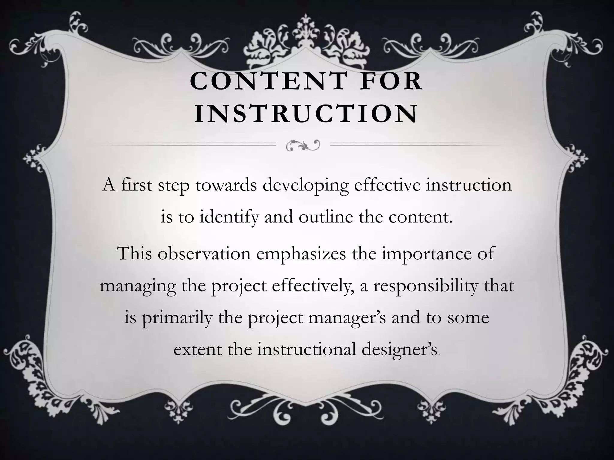 CONTENT FOR
INSTRUCTION
A first step towards developing effective instruction
is to identify and outline the content.
This observation emphasizes the importance of
managing the project effectively, a responsibility that
is primarily the project manager’s and to some
extent the instructional designer’s.
 