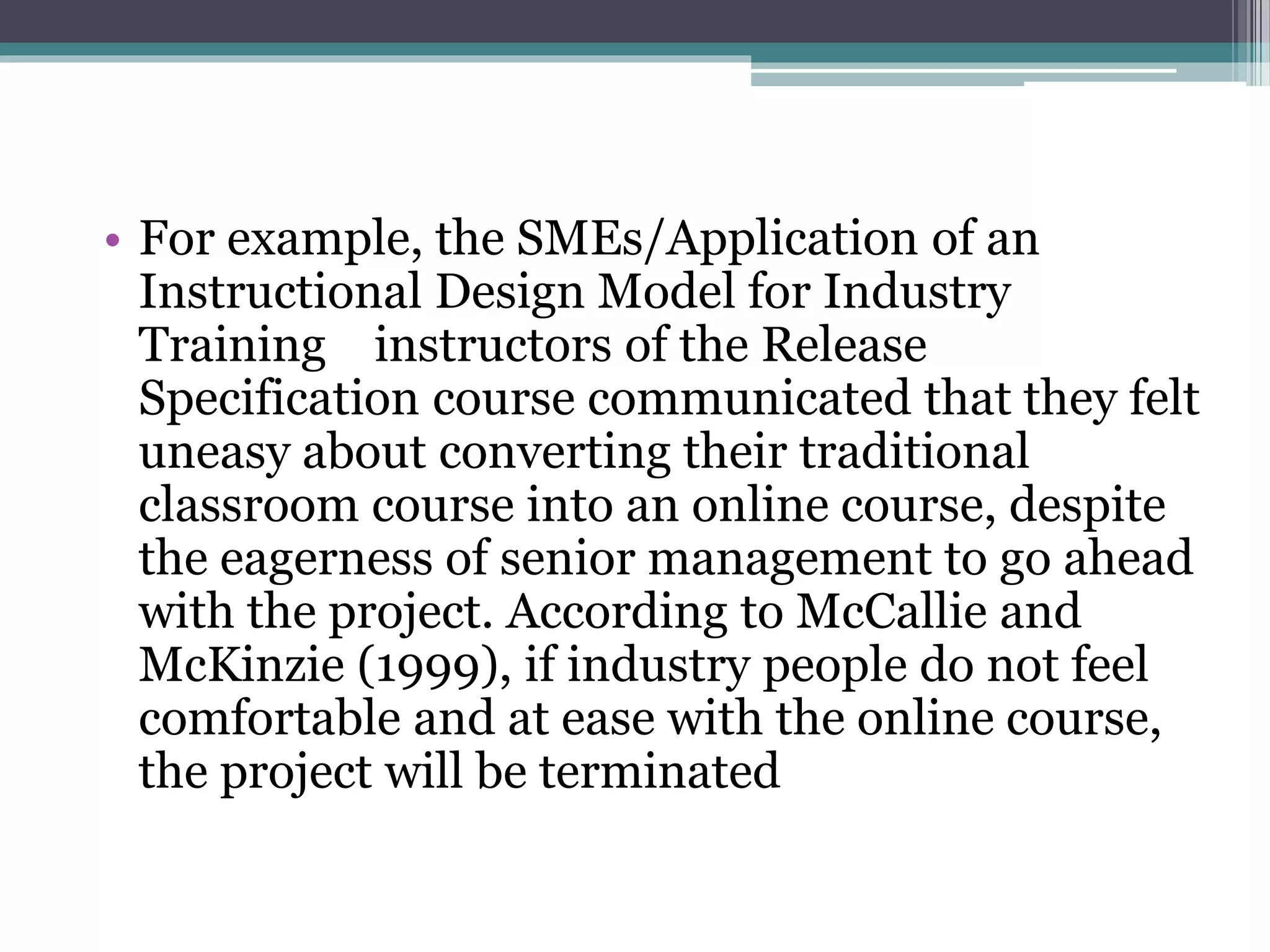 • For example, the SMEs/Application of an
Instructional Design Model for Industry
Training instructors of the Release
Specification course communicated that they felt
uneasy about converting their traditional
classroom course into an online course, despite
the eagerness of senior management to go ahead
with the project. According to McCallie and
McKinzie (1999), if industry people do not feel
comfortable and at ease with the online course,
the project will be terminated
 