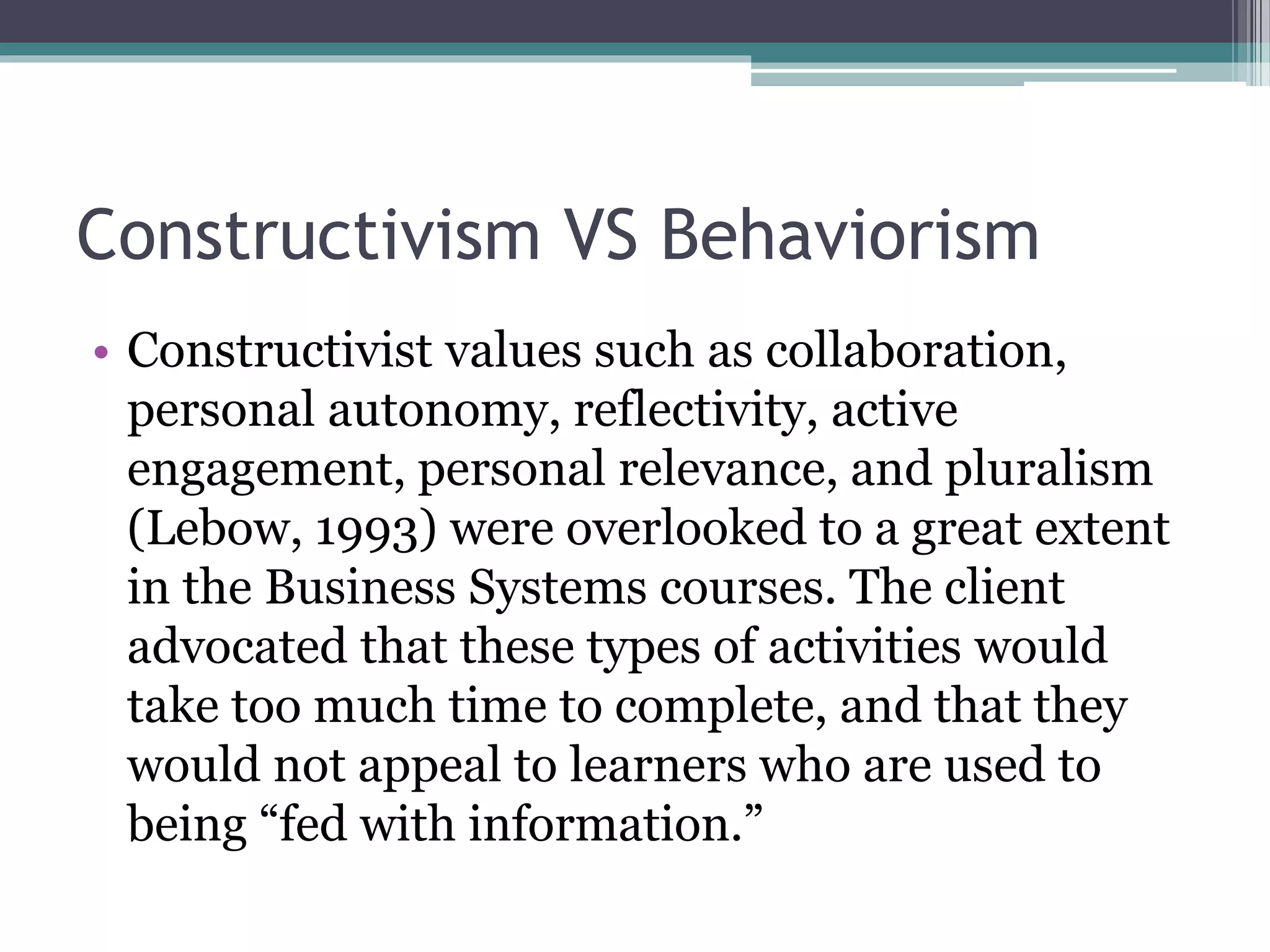 Constructivism VS Behaviorism
• Constructivist values such as collaboration,
personal autonomy, reflectivity, active
engagement, personal relevance, and pluralism
(Lebow, 1993) were overlooked to a great extent
in the Business Systems courses. The client
advocated that these types of activities would
take too much time to complete, and that they
would not appeal to learners who are used to
being “fed with information.”
 