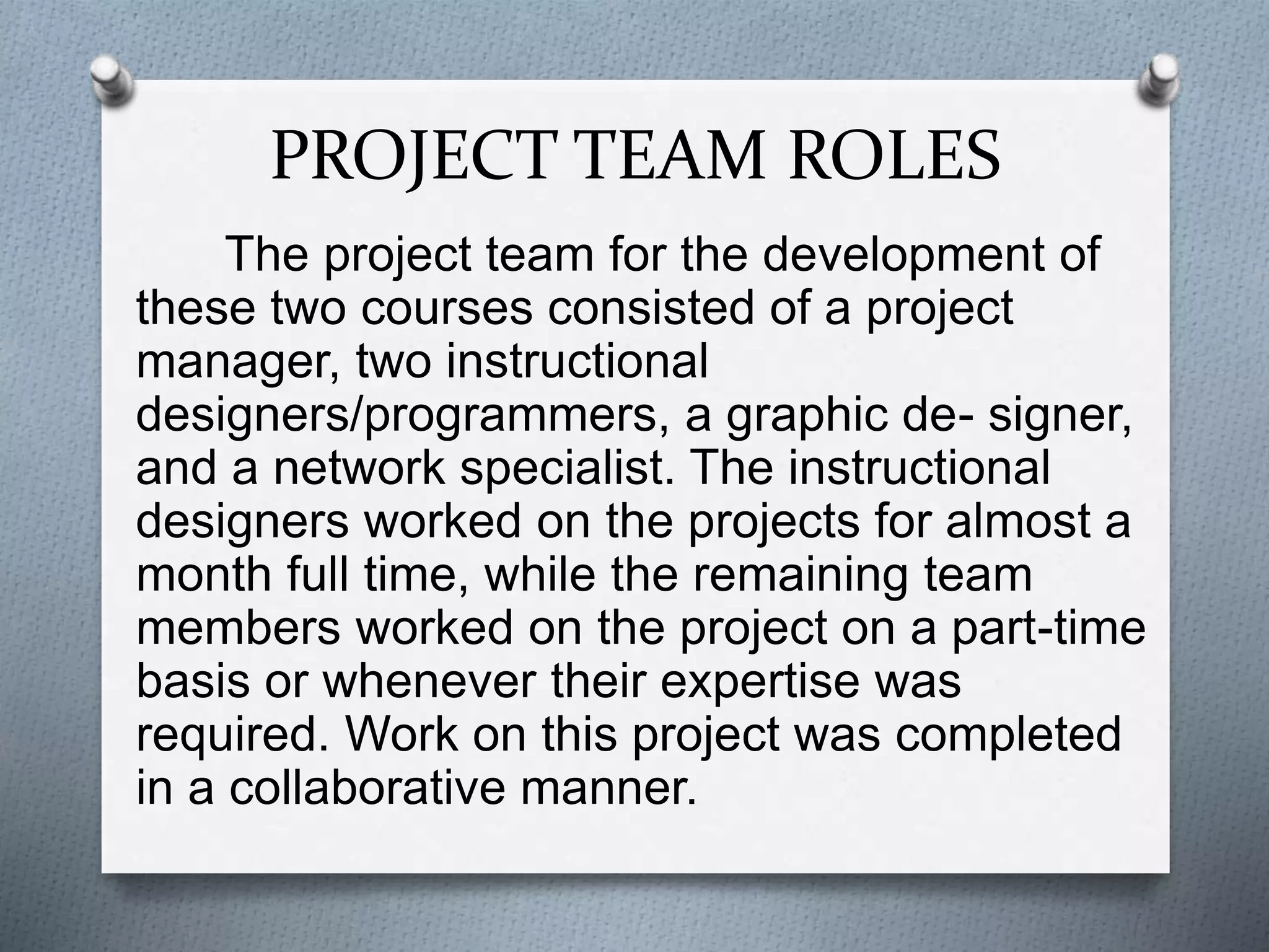 PROJECT TEAM ROLES
The project team for the development of
these two courses consisted of a project
manager, two instructional
designers/programmers, a graphic de- signer,
and a network specialist. The instructional
designers worked on the projects for almost a
month full time, while the remaining team
members worked on the project on a part-time
basis or whenever their expertise was
required. Work on this project was completed
in a collaborative manner.
 