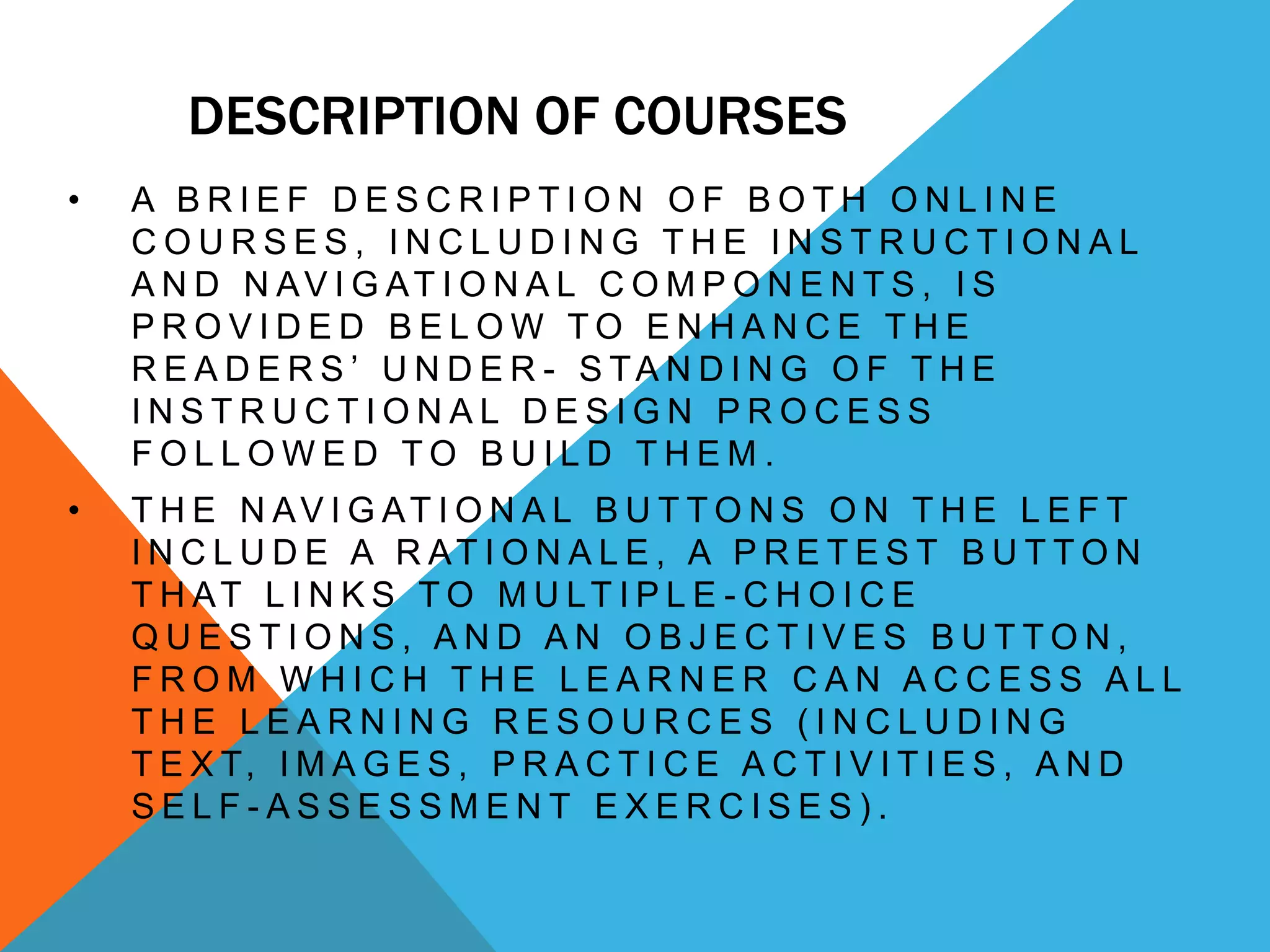 DESCRIPTION OF COURSES
• A B R I E F D E S C R I P T I O N O F B O T H O N L I N E
C O U R S E S , I N C L U D I N G T H E I N S T R U C T I O N A L
A N D N AV I G AT I O N A L C O M P O N E N T S , I S
P R O V I D E D B E L O W T O E N H A N C E T H E
R E A D E R S ’ U N D E R - S TA N D I N G O F T H E
I N S T R U C T I O N A L D E S I G N P R O C E S S
F O L L O W E D T O B U I L D T H E M .
• T H E N AV I G AT I O N A L B U T T O N S O N T H E L E F T
I N C L U D E A R AT I O N A L E , A P R E T E S T B U T T O N
T H AT L I N K S T O M U LT I P L E - C H O I C E
Q U E S T I O N S , A N D A N O B J E C T I V E S B U T T O N ,
F R O M W H I C H T H E L E A R N E R C A N A C C E S S A L L
T H E L E A R N I N G R E S O U R C E S ( I N C L U D I N G
T E X T, I M A G E S , P R A C T I C E A C T I V I T I E S , A N D
S E L F - A S S E S S M E N T E X E R C I S E S ) .
 