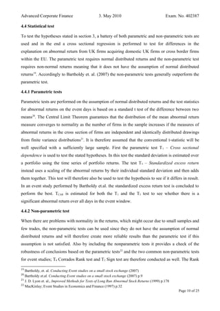 Advanced Corporate Finance 3. May 2010 Exam. No. 402387
4.4 Statistical test
To test the hypotheses stated in section 3, a battery of both parametric and non-parametric tests are
used and in the end a cross sectional regression is performed to test for differences in the
explanation on abnormal return from UK firms acquiring domestic UK firms or cross border firms
within the EU. The parametric test requires normal distributed returns and the non-parametric test
requires non-normal returns meaning that it does not have the assumption of normal distributed
returns19
. Accordingly to Bartholdy et. al. (2007) the non-parametric tests generally outperform the
parametric test.
4.4.1 Parametric tests
Parametric tests are performed on the assumption of normal distributed returns and the test statistics
for abnormal returns on the event days is based on a standard t test of the difference between two
means20
. The Central Limit Theorem guarantees that the distribution of the mean abnormal return
measure converges to normality as the number of firms in the sample increases if the measures of
abnormal returns in the cross section of firms are independent and identically distributed drawings
from finite variance distributions21
. It is therefore assumed that the conventional t-statistic will be
well specified with a sufficiently large sample. First the parametric test T1 – Cross sectional
dependence is used to test the stated hypotheses. In this test the standard deviation is estimated over
a portfolio using the time series of portfolio returns. The test T3 – Standardized excess return
instead uses a scaling of the abnormal returns by their individual standard deviation and then adds
them together. This test will therefore also be used to test the hypothesis to see if it differs in result.
In an event study performed by Bartholdy et.al. the standardized excess return test is concluded to
perform the best. TCAR is estimated for both the T1 and the T3 test to see whether there is a
significant abnormal return over all days in the event window.
4.4.2 Non-parametric test
When there are problems with normality in the returns, which might occur due to small samples and
few trades, the non-parametric tests can be used since they do not have the assumption of normal
distributed returns and will therefore create more reliable results than the parametric test if this
assumption is not satisfied. Also by including the nonparametric tests it provides a check of the
robustness of conclusions based on the parametric tests22
and the two common non-parametric tests
for event studies; T4 Corrados Rank test and T5 Sign test are therefore conducted as well. The Rank
19
Bartholdy, et. al. Conducting Event studies on a small stock exchange (2007)
20
Bartholdy et.al. Conducting Event studies on a small stock exchange (2007) p.9
21
J. D. Lyon et. al., Improved Methods for Tests of Long Run Abnormal Stock Returns (1999) p.178
22
MacKinlay; Event Studies in Economics and Finance (1997) p.32
Page 10 of 25
 