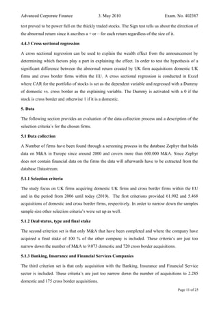 Advanced Corporate Finance 3. May 2010 Exam. No. 402387
test proved to be power full on the thickly traded stocks. The Sign test tells us about the direction of
the abnormal return since it ascribes a + or – for each return regardless of the size of it.
4.4.3 Cross sectional regression
A cross sectional regression can be used to explain the wealth effect from the announcement by
determining which factors play a part in explaining the effect. In order to test the hypothesis of a
significant difference between the abnormal return created by UK firm acquisitions domestic UK
firms and cross border firms within the EU. A cross sectional regression is conducted in Excel
where CAR for the portfolio of stocks is set as the dependent variable and regressed with a Dummy
of domestic vs. cross border as the explaining variable. The Dummy is activated with a 0 if the
stock is cross border and otherwise 1 if it is a domestic.
5. Data
The following section provides an evaluation of the data collection process and a description of the
selection criteria’s for the chosen firms.
5.1 Data collection
A Number of firms have been found through a screening process in the database Zephyr that holds
data on M&A in Europe since around 2000 and covers more than 600.000 M&A. Since Zephyr
does not contain financial data on the firms the data will afterwards have to be extracted from the
database Datastream.
5.1.1 Selection criteria
The study focus on UK firms acquiring domestic UK firms and cross border firms within the EU
and in the period from 2006 until today (2010). The first criterions provided 61.902 and 5.468
acquisitions of domestic and cross border firms, respectively. In order to narrow down the samples
sample size other selection criteria’s were set up as well.
5.1.2 Deal status, type and final stake
The second criterion set is that only M&A that have been completed and where the company have
acquired a final stake of 100 % of the other company is included. These criteria’s are just too
narrow down the number of M&A to 9.073 domestic and 720 cross border acquisitions.
5.1.3 Banking, Insurance and Financial Services Companies
The third criterion set is that only acquisition with the Banking, Insurance and Financial Service
sector is included. These criteria’s are just too narrow down the number of acquisitions to 2.285
domestic and 175 cross border acquisitions.
Page 11 of 25
 