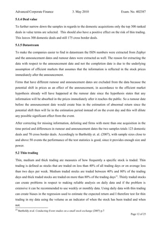 Advanced Corporate Finance 3. May 2010 Exam. No. 402387
5.1.4 Deal value
To further narrow down the samples in regards to the domestic acquisitions only the top 300 ranked
deals in value terms are selected. This should also have a positive effect on the risk of thin trading.
This leaves 300 domestic deals and still 175 cross border deals.
5.1.5 Datastream
To make the companies easier to find in datastream the ISIN numbers were extracted from Zephyr
and the announcement dates and rumour dates were extracted as well. The reason for extracting the
data with respect to the announcement date and not the completion date is due to the underlying
assumption of efficient markets that assumes that the information is reflected in the stock prices
immediately after the announcement.
Firms that have different rumour and announcement dates are excluded from the data because the
potential shift in prices as an effect of the announcement, in accordance to the efficient market
hypothesis already will have happened at the rumour date since the hypothesis states that any
information will be absorbed in the prices immediately after it reaches the public. So a rumour date
before the announcement date would create bias in the estimation of abnormal return since the
potential shift then will lie in the estimation period instead of on the event day and this will dilute
any possible significant effect from the event.
After correcting for missing information, delisting and firms with more than one acquisition in the
time period and differences in rumour and announcement dates the two samples totals 123 domestic
deals and 70 cross border deals. Accordingly to Bartholdy et. al. (2007), with sample sizes close to
and above 50 events the performance of the test statistics is good, since it provides enough size and
power.
5.2 Thin trading
Thin, medium and thick trading are measures of how frequently a specific stock is traded. Thin
trading is defined as stocks that are traded on less than 40% of all trading days or on average less
than two days per week. Medium traded stocks are traded between 40% and 80% of the trading
days and thick traded stocks are traded on more than 80% of the trading days23
. Thinly traded stocks
can create problems in respect to making reliable analysis on daily data and if the problem is
extensive it can be recommended to use weekly or monthly data. Using daily data with thin trading
can create biases in the regression used to estimate the expected return and I therefore test for thin
trading in my data using the volume as an indicator of when the stock has been traded and when
not.
23
Bartholdy et.al. Conducting Event studies on a small stock exchange (2007) p.7
Page 12 of 25
 