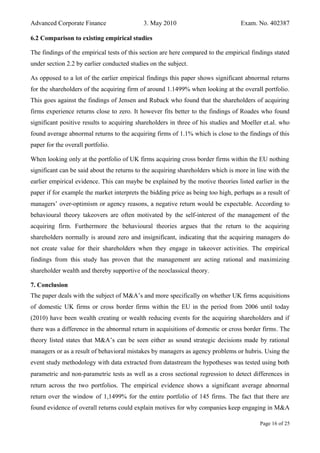 Advanced Corporate Finance 3. May 2010 Exam. No. 402387
6.2 Comparison to existing empirical studies
The findings of the empirical tests of this section are here compared to the empirical findings stated
under section 2.2 by earlier conducted studies on the subject.
As opposed to a lot of the earlier empirical findings this paper shows significant abnormal returns
for the shareholders of the acquiring firm of around 1.1499% when looking at the overall portfolio.
This goes against the findings of Jensen and Ruback who found that the shareholders of acquiring
firms experience returns close to zero. It however fits better to the findings of Roades who found
significant positive results to acquiring shareholders in three of his studies and Moeller et.al. who
found average abnormal returns to the acquiring firms of 1.1% which is close to the findings of this
paper for the overall portfolio.
When looking only at the portfolio of UK firms acquiring cross border firms within the EU nothing
significant can be said about the returns to the acquiring shareholders which is more in line with the
earlier empirical evidence. This can maybe be explained by the motive theories listed earlier in the
paper if for example the market interprets the bidding price as being too high, perhaps as a result of
managers’ over‐optimism or agency reasons, a negative return would be expectable. According to
behavioural theory takeovers are often motivated by the self-interest of the management of the
acquiring firm. Furthermore the behavioural theories argues that the return to the acquiring
shareholders normally is around zero and insignificant, indicating that the acquiring managers do
not create value for their shareholders when they engage in takeover activities. The empirical
findings from this study has proven that the management are acting rational and maximizing
shareholder wealth and thereby supportive of the neoclassical theory.
7. Conclusion
The paper deals with the subject of M&A’s and more specifically on whether UK firms acquisitions
of domestic UK firms or cross border firms within the EU in the period from 2006 until today
(2010) have been wealth creating or wealth reducing events for the acquiring shareholders and if
there was a difference in the abnormal return in acquisitions of domestic or cross border firms. The
theory listed states that M&A’s can be seen either as sound strategic decisions made by rational
managers or as a result of behavioral mistakes by managers as agency problems or hubris. Using the
event study methodology with data extracted from datastream the hypotheses was tested using both
parametric and non‐parametric tests as well as a cross sectional regression to detect differences in
return across the two portfolios. The empirical evidence shows a significant average abnormal
return over the window of 1,1499% for the entire portfolio of 145 firms. The fact that there are
found evidence of overall returns could explain motives for why companies keep engaging in M&A
Page 16 of 25
 