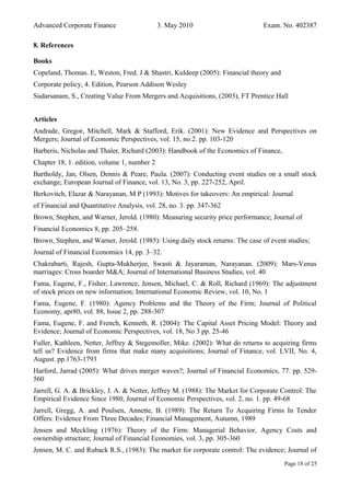 Advanced Corporate Finance 3. May 2010 Exam. No. 402387
8. References
Books
Copeland, Thomas. E, Weston, Fred. J & Shastri, Kuldeep (2005): Financial theory and
Corporate policy, 4. Edition, Pearson Addison Wesley
Sudarsanam, S., Creating Value From Mergers and Acquisitions, (2003), FT Prentice Hall
Articles
Andrade, Gregor, Mitchell, Mark & Stafford, Erik. (2001): New Evidence and Perspectives on
Mergers; Journal of Economic Perspectives, vol. 15, no.2. pp. 103-120
Barberis, Nicholas and Thaler, Richard (2003): Handbook of the Economics of Finance,
Chapter 18, 1. edition, volume 1, number 2
Bartholdy, Jan, Olsen, Dennis & Peare, Paula. (2007): Conducting event studies on a small stock
exchange; European Journal of Finance, vol. 13, No. 3, pp. 227-252, April.
Berkovitch, Elazar & Narayanan, M P (1993): Motives for takeovers: An empirical: Journal
of Financial and Quantitative Analysis, vol. 28, no. 3. pp. 347-362
Brown, Stephen, and Warner, Jerold. (1980): Measuring security price performance; Journal of
Financial Economics 8, pp. 205–258.
Brown, Stephen, and Warner, Jerold. (1985): Using daily stock returns: The case of event studies;
Journal of Financial Economics 14, pp. 3–32.
Chakrabarti, Rajesh, Gupta-Mukherjee, Swasti & Jayaraman, Narayanan. (2009): Mars-Venus
marriages: Cross boarder M&A; Journal of International Business Studies, vol. 40
Fama, Eugene, F., Fisher, Lawrence, Jensen, Michael, C. & Roll, Richard (1969): The adjustment
of stock prices on new information; International Economic Review, vol. 10, No. 1
Fama, Eugene, F. (1980): Agency Problems and the Theory of the Firm; Journal of Political
Economy, apr80, vol. 88, Issue 2, pp. 288-307
Fama, Eugene, F. and French, Kenneth, R. (2004): The Capital Asset Pricing Model: Theory and
Evidence; Journal of Economic Perspectives, vol. 18, No 3 pp. 25-46
Fuller, Kathleen, Netter, Jeffrey & Stegemoller, Mike. (2002): What do returns to acquiring firms
tell us? Evidence from firms that make many acquisitions; Journal of Finance, vol. LVII, No. 4,
August. pp.1763-1793
Harford, Jarrad (2005): What drives merger waves?; Journal of Financial Economics, 77. pp. 529-
560
Jarrell, G. A. & Brickley, J. A. & Netter, Jeffrey M. (1988): The Market for Corporate Control: The
Empirical Evidence Since 1980; Journal of Economic Perspectives, vol. 2, no. 1. pp. 49-68
Jarrell, Gregg, A. and Poulsen, Annette, B. (1989): The Return To Acquiring Firms In Tender
Offers: Evidence From Three Decades; Financial Management, Autumn, 1989
Jensen and Meckling (1976): Theory of the Firm: Managerial Behavior, Agency Costs and
ownership structure; Journal of Financial Economies, vol. 3, pp. 305-360
Jensen, M. C. and Ruback R.S., (1983): The market for corporate control: The evidence; Journal of
Page 18 of 25
 
