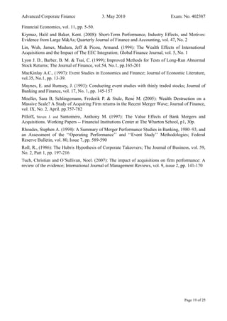 Advanced Corporate Finance 3. May 2010 Exam. No. 402387
Financial Economics, vol. 11, pp. 5-50.
Kiymaz, Halil and Baker, Kent. (2008): Short-Term Performance, Industry Effects, and Motives:
Evidence from Large M&As; Quarterly Journal of Finance and Accounting, vol. 47, No. 2
Lin, Wuh, James, Madura, Jeff & Picou, Armand. (1994): The Wealth Effects of International
Acquisitions and the Impact of The EEC Integration; Global Finance Journal, vol. 5, No. 1
Lyon J. D., Barber, B. M. & Tsai, C. (1999); Improved Methods for Tests of Long-Run Abnormal
Stock Returns; The Journal of Finance, vol.54, No.1, pp.165-201
MacKinlay A.C., (1997): Event Studies in Economics and Finance; Journal of Economic Literature,
vol.35, No.1, pp. 13-39.
Maynes, E. and Rumsey, J. (1993): Conducting event studies with thinly traded stocks; Journal of
Banking and Finance, vol. 17, No. 1, pp. 145-157
Moeller, Sara B, Schlingemann, Frederik P. & Stulz, René M. (2005): Wealth Destruction on a
Massive Scale? A Study of Acquiring Firm returns in the Recent Merger Wave; Journal of Finance,
vol. IX, No. 2, April. pp.757-782
Pilloff, Steven J. and Santomero, Anthony M. (1997): The Value Effects of Bank Mergers and
Acquisitions. Working Papers -- Financial Institutions Center at The Wharton School, p1, 30p.
Rhoades, Stephen A. (1994): A Summary of Merger Performance Studies in Banking, 1980–93, and
an Assessment of the ‘‘Operating Performance’’ and ‘‘Event Study’’ Methodologies; Federal
Reserve Bulletin, vol. 80, Issue 7, pp. 589-590
Roll, R., (1986): The Hubris Hypothesis of Corporate Takeovers; The Journal of Business, vol. 59,
No. 2, Part 1, pp. 197-216
Tuch, Christian and O’Sullivan, Noel. (2007): The impact of acquisitions on firm performance: A
review of the evidence; International Journal of Management Reviews, vol. 9, issue 2, pp. 141-170
Page 19 of 25
 