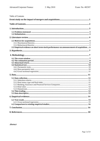 Advanced Corporate Finance 3. May 2010 Exam. No. 402387
Table of Contents
Event study on the impact of mergers and acquisitions..............................................................1
Table of Contents...................................................................................................................................... 2
1. Introduction........................................................................................................................................... 3
1.1 Problem statement ..................................................................................................................................... 3
1.2 Delimitation.................................................................................................................................................. 3
2. Literature review................................................................................................................................. 4
2.1 Motives for acquisitions............................................................................................................................ 4
2.1.1 Neoclassical theories.............................................................................................................................................. 4
2.1.2 Behavioural theories ............................................................................................................................................. 5
2.2 Empirical evidence on short term stock performance on announcement of acquisition.....6
3. Hypothesis.............................................................................................................................................. 7
4. Methodology.......................................................................................................................................... 7
4.1 The event window....................................................................................................................................... 7
4.2 The estimation period................................................................................................................................ 8
4.3 Abnormal return.......................................................................................................................................... 8
4.4 Statistical test............................................................................................................................................. 10
4.4.1 Parametric tests..................................................................................................................................................... 10
4.4.2 Non-parametric test............................................................................................................................................. 10
4.4.3 Cross sectional regression.................................................................................................................................11
5. Data........................................................................................................................................................ 11
5.1 Data collection........................................................................................................................................... 11
5.1.1 Selection criteria.................................................................................................................................................... 11
5.1.2 Deal status, type and final stake......................................................................................................................11
5.1.3 Banking, Insurance and Financial Services Companies.........................................................................11
5.1.4 Deal value ................................................................................................................................................................ 12
5.1.5 Datastream............................................................................................................................................................... 12
5.2 Thin trading................................................................................................................................................ 12
5.3 Data descriptive........................................................................................................................................ 13
6. Empirical evidence............................................................................................................................ 14
6.1 Test result................................................................................................................................................... 14
6.1.1 Cross sectional regression.................................................................................................................................15
6.2 Comparison to existing empirical studies.........................................................................................16
7. Conclusion............................................................................................................................................ 16
8. References............................................................................................................................................ 18
Abstract
Page 2 of 25
 