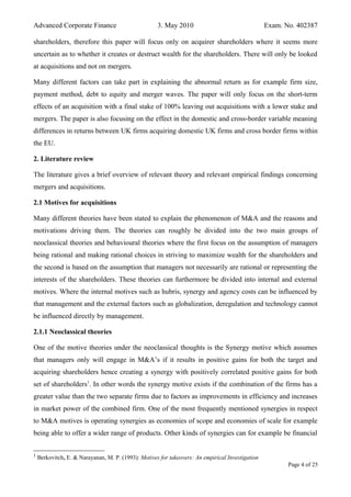 Advanced Corporate Finance 3. May 2010 Exam. No. 402387
shareholders, therefore this paper will focus only on acquirer shareholders where it seems more
uncertain as to whether it creates or destruct wealth for the shareholders. There will only be looked
at acquisitions and not on mergers.
Many different factors can take part in explaining the abnormal return as for example firm size,
payment method, debt to equity and merger waves. The paper will only focus on the short-term
effects of an acquisition with a final stake of 100% leaving out acquisitions with a lower stake and
mergers. The paper is also focusing on the effect in the domestic and cross-border variable meaning
differences in returns between UK firms acquiring domestic UK firms and cross border firms within
the EU.
2. Literature review
The literature gives a brief overview of relevant theory and relevant empirical findings concerning
mergers and acquisitions.
2.1 Motives for acquisitions
Many different theories have been stated to explain the phenomenon of M&A and the reasons and
motivations driving them. The theories can roughly be divided into the two main groups of
neoclassical theories and behavioural theories where the first focus on the assumption of managers
being rational and making rational choices in striving to maximize wealth for the shareholders and
the second is based on the assumption that managers not necessarily are rational or representing the
interests of the shareholders. These theories can furthermore be divided into internal and external
motives. Where the internal motives such as hubris, synergy and agency costs can be influenced by
that management and the external factors such as globalization, deregulation and technology cannot
be influenced directly by management.
2.1.1 Neoclassical theories
One of the motive theories under the neoclassical thoughts is the Synergy motive which assumes
that managers only will engage in M&A’s if it results in positive gains for both the target and
acquiring shareholders hence creating a synergy with positively correlated positive gains for both
set of shareholders1
. In other words the synergy motive exists if the combination of the firms has a
greater value than the two separate firms due to factors as improvements in efficiency and increases
in market power of the combined firm. One of the most frequently mentioned synergies in respect
to M&A motives is operating synergies as economies of scope and economies of scale for example
being able to offer a wider range of products. Other kinds of synergies can for example be financial
1
Berkovitch, E. & Narayanan, M. P. (1993): Motives for takeovers: An empirical Investigation
Page 4 of 25
 