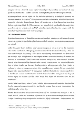 Advanced Corporate Finance 3. May 2010 Exam. No. 402387
synergies between a firm with excess capital but small growth possibilities and another with large
growth opportunities but a need for additional financing that together could reach greater results.
According to Jarrad Harford, M&A can also partly be explained by technological, economic and
regulatory shocks to the economy2
. If the environment of a firm changes the rational manager that is
assumed to exist under the neoclassical theory will have to react to these changes in order to keep
the firm performing effectively. If for example a new technologic is introduced in the market that a
given firm does not have access to an M&A action between itself and another company with this
technologic expertise could create positive synergies.
2.1.2 Behavioural theories
Behavioural theories can be divided into agency motives where managers are still assumed rational
but not representing the shareholder’s best interests or Hubris motives where managers are assumed
non‐rational.
Under the Agency theory problems arise because managers do not act in a way that maximizes
value for the shareholders. The agency problems as described by Jensen and Meckling (1976) can
arise due to managers only owning a small part of the ownership shares of a firm and other owners
not owning a large enough share of the company to have sufficiently incentive to monitor the
behaviour of the managers closely. Under these problems Managers may act to maximize their own
interests rather than those of the shareholders for example to avoid control loss which could deprive
them of private benefits and they may therefore settle for a low premium offer from a bidder in
exchange for a share in management control of the merged company which in this case would dilute
the gain to the target shareholders3
. Or management might be reluctant to pay out excess cash flows
to shareholders because it will reduce the control of resources of the management and they will
instead engage in takeover activities even though this might not maximize value for the
shareholders.
Another behavioural theory is that of empire building where managers will maximize the size of the
firm by engaging in acquisition activities and thereby increase their personal compensation that
might be coupled to firm size.
Another dimension of the behavioural theories that does not assume rational managers is that of
Hubris motives. Under this assumption acquisitions can be motivated by managers mistakes in for
example valuation by being overoptimistic and therefore paying too much for a company which will
2
Harford, J. (2005): What drives merger waves?
3
Sudarsanam, Creating value from mergers and acquisitions (2003) p. 57
Page 5 of 25
 