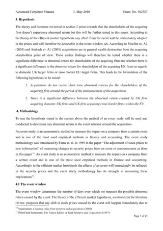 Advanced Corporate Finance 3. May 2010 Exam. No. 402387
3. Hypothesis
The theory and literature reviewed in section 2 point towards that the shareholders of the acquiring
firm doesn’t experience abnormal return but this will be further tested in this paper. According to
the theory of the efficient market hypothesis any effect from the event will be immediately adopted
in the prices and will therefore be detectable in the event window set. According to Moeller et. Al.
(2005) and Andrade et. Al. (2001) acquisitions are in general wealth destructive from the acquiring
shareholders point of view. These earlier findings will therefore be tested whether there is a
significant difference in abnormal return for shareholders of the acquiring firm and whether there is
a significant difference in the abnormal return for shareholders of the acquiring UK firms in regards
to domestic UK target firms or cross border EU target firms. This leads to the formulation of the
following hypotheses to be tested:
1. Acquisitions do not create short term abnormal returns for the shareholders of the
acquiring firm around the period of the announcement of the acquisition.
2. There is a significant difference between the abnormal return created by UK firm
acquiring domestic UK firms and UK firm acquiring cross border firms within the EU.
4. Methodology
To test the hypothesis stated in the section above the method of an event study will be used and
conducted to determine any abnormal return in the event window around the acquisition.
An event study is an econometric method to measure the impact on a company from a certain event
and is one of the most used empirical methods in finance and accounting. The event study
methodology was introduced by Fama et. al. in 1969 in the paper “The adjustment of stock prices to
new information” of measuring changes in security prices from an event or announcement as done
in this paper 10
. An event study is an econometric method to measure the impact on a company from
a certain event and is one of the most used empirical methods in finance and accounting.
Accordingly to the efficient market hypothesis the effects of an event will immediately be reflected
in the security prices and the event study methodology has its strength in measuring these
implications11
.
4.1 The event window
The event window determines the number of days over which we measure the possible abnormal
return caused by the event. The theory of the efficient market hypothesis, mentioned in the literature
review, proposes that any shift in stock prices caused by the event will happen immediately due to
10
Sudarsanam, Creating value from mergers and acquisitions (2003)
11
Pilloff and Santomero, The Values Effects of Bank Mergers and Acqusitions (1997)
Page 7 of 25
 
