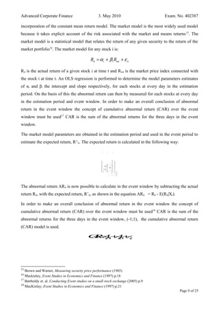 Advanced Corporate Finance 3. May 2010 Exam. No. 402387
incorporation of the constant mean return model. The market model is the most widely used model
because it takes explicit account of the risk associated with the market and means returns15
. The
market model is a statistical model that relates the return of any given security to the return of the
market portfolio16
. The market model for any stock i is:
it i i mt itR Rα β ε= + +
Rit is the actual return of a given stock i at time t and Rmt is the market price index connected with
the stock i at time t. An OLS regression is performed to determine the model parameters estimates
of αi and βi the intercept and slope respectively, for each stocks at every day in the estimation
period. On the basis of this the abnormal return can then by measured for each stocks at every day
in the estimation period and event window. In order to make an overall conclusion of abnormal
return in the event window the concept of cumulative abnormal return (CAR) over the event
window must be used17
CAR is the sum of the abnormal returns for the three days in the event
window.
The market model parameters are obtained in the estimation period and used in the event period to
estimate the expected return, R^it. The expected return is calculated in the following way:
R
^
it=α
^
i+β
^
iRmt
The abnormal return ARit is now possible to calculate in the event window by subtracting the actual
return Rit, with the expected return, Rˆit, as shown in the equation ARit = Rit - E(Rit|Xt).
In order to make an overall conclusion of abnormal return in the event window the concept of
cumulative abnormal return (CAR) over the event window must be used18
CAR is the sum of the
abnormal returns for the three days in the event window, (-1;1), the cumulative abnormal return
(CAR) model is used.
CAR=Ai,−1+Ai,0+Ai,1
15
Brown and Warner, Measuring security price performance (1985)
16
Mackinley, Event Studies in Economics and Finance (1997) p.18
17
Bartholdy et. al. Conducting Event studies on a small stock exchange (2005) p.9
18
MacKinlay; Event Studies in Economics and Finance (1997) p.21
Page 9 of 25
 