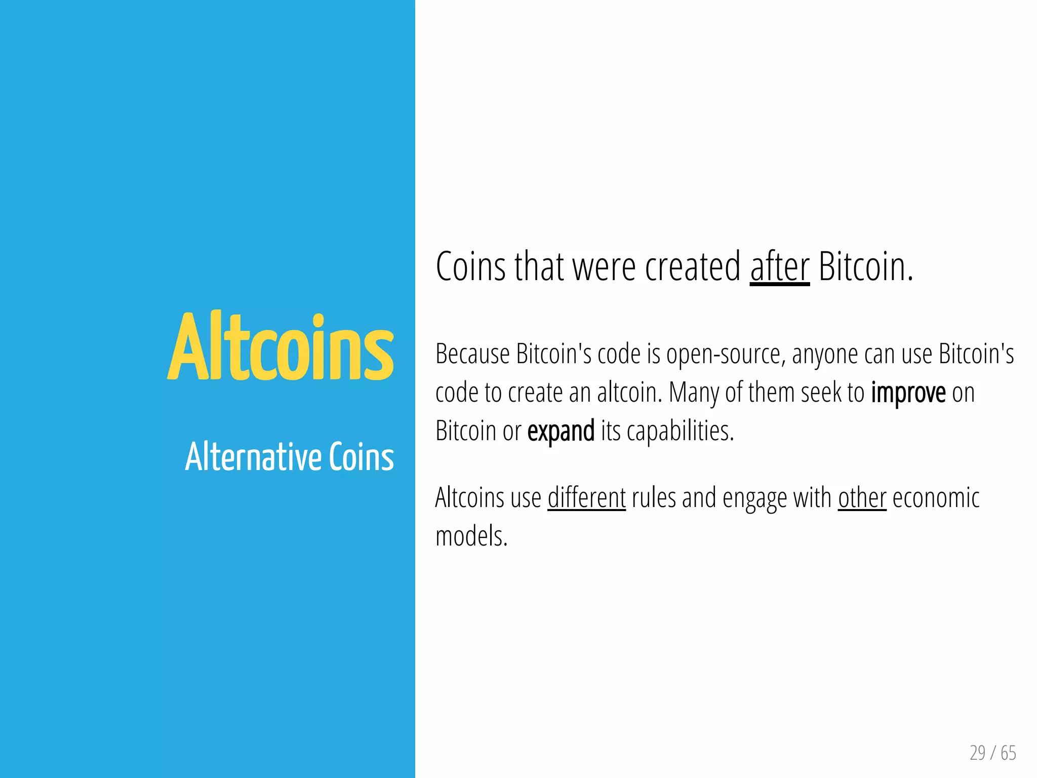 29 / 65
Altcoins
 
Alternative Coins
Coins that were created after Bitcoin.
Because Bitcoin's code is open-source, anyone can use Bitcoin's
code to create an altcoin. Many of them seek to improve on
Bitcoin or expand its capabilities.
Altcoins use di erent rules and engage with other economic
models.
 